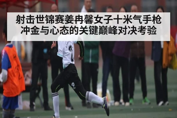 射击世锦赛姜冉馨女子十米气手枪冲金与心态的关键巅峰对决考验 | kaiyun